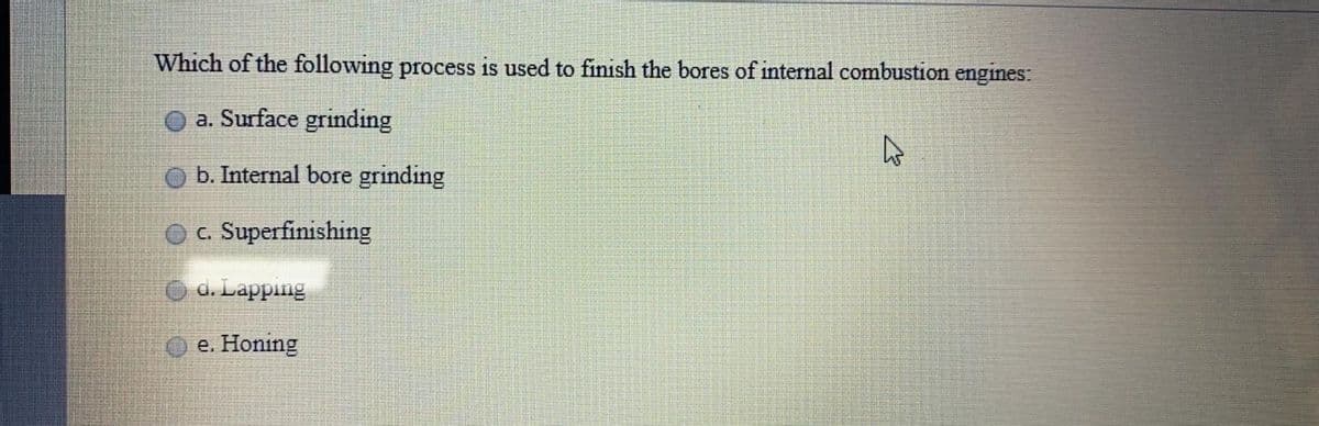 Which of the following process is used to finish the bores of internal combustion engines:
a. Surface grinding
b. Internal bore grinding
O c. Superfinishing
d. Lapping
e. Honing
