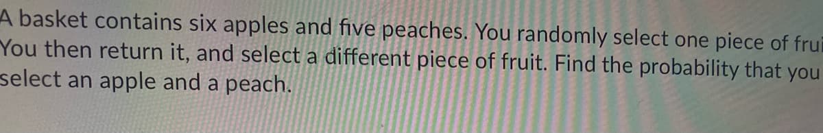 **Problem Statement:**

A basket contains six apples and five peaches. You randomly select one piece of fruit. You then return it and select a different piece of fruit. Find the probability that you select an apple and a peach.

**Explanation:**

We need to find the probability that when a fruit is selected randomly twice from the basket, the first fruit is an apple and the second fruit is a peach. Here are the steps to solve this:

1. **Calculate the total number of fruits:**
    There are 6 apples and 5 peaches, so the total number of fruits is:
    \[
    6 + 5 = 11
    \]

2. **Probability of selecting an apple first:**
    The probability of selecting an apple in the first draw is the number of apples divided by the total number of fruits:
    \[
    \frac{6}{11}
    \]

3. **Probability of selecting a peach second:**
    Since the fruit is returned to the basket, the total number of fruits remains the same (11). Therefore, the probability of selecting a peach in the second draw is the number of peaches divided by the total number of fruits:
    \[
    \frac{5}{11}
    \]

4. **Combined probability:**
    Since the draws are independent (because the fruit is returned to the basket after the first draw), we can multiply the probabilities of the two independent events:
    \[
    \frac{6}{11} \times \frac{5}{11} = \frac{30}{121}
    \]

So, the probability that you select an apple first and a peach second is \( \frac{30}{121} \).