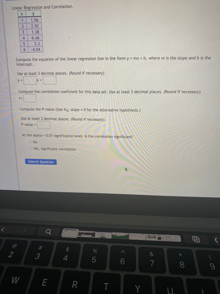 Linear Regression and Correlation.
X y
1
1.56
2
2.92
3
1.38
4
-6.66
5
3.3
6
-4.04
Compute the equation of the linear regression line in the form y = mx + b, where m is the slope and b is the
intercept.
Use at least 3 decimal places. (Round if necessary)
y =
Compute the correlation coeficient for this data set. Use at least 3 decimal places. (Round if necessary)
r=
Compute the P-value (Use HA: slope 0 for the alternative hypothesis.)
Use at least 3 decimal places. (Round if necessary)
P-value=
At the alpha= 0.01 significance level, is the correlation significant?
O No
OYes, significant correlation
Submit Question
@
2
W
#3
E
$
S4
4
R
%
5
T
6
Y
&
7
U
* 00
8
4+1
(
9
