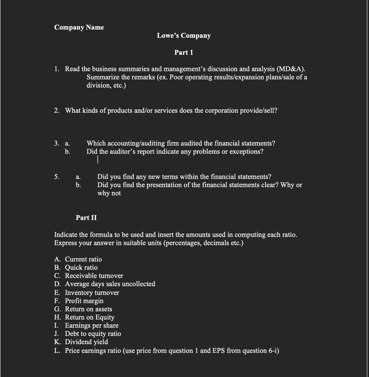 Company Name
Lowe's Company
Part 1
1. Read the business summaries and management's discussion and analysis (MD&A).
Summarize the remarks (ex. Poor operating results/expansion plans/sale of a
division, etc.)
2. What kinds of products and/or services does the corporation provide/sell?
Which accounting/auditing firm audited the financial statements?
Did the auditor's report indicate any problems or exceptions?
|
3. а.
b.
5.
Did
find
any new terms within the financial statements?
а.
you
b.
Did
you
find the presentation of the financial statements clear? Why or
why not
Part II
Indicate the formula to be used and insert the amounts used in computing each ratio.
Express your answer in suitable units (percentages, decimals etc.)
A. Current ratio
B. Quick ratio
C. Receivable turnover
D. Average days sales uncollected
E. Inventory turnover
F. Profit margin
G. Return on assets
H. Return on Equity
I. Earnings per share
J. Debt to equity ratio
K. Dividend yield
L. Price earnings ratio (use price from question 1 and EPS from question 6-i)
