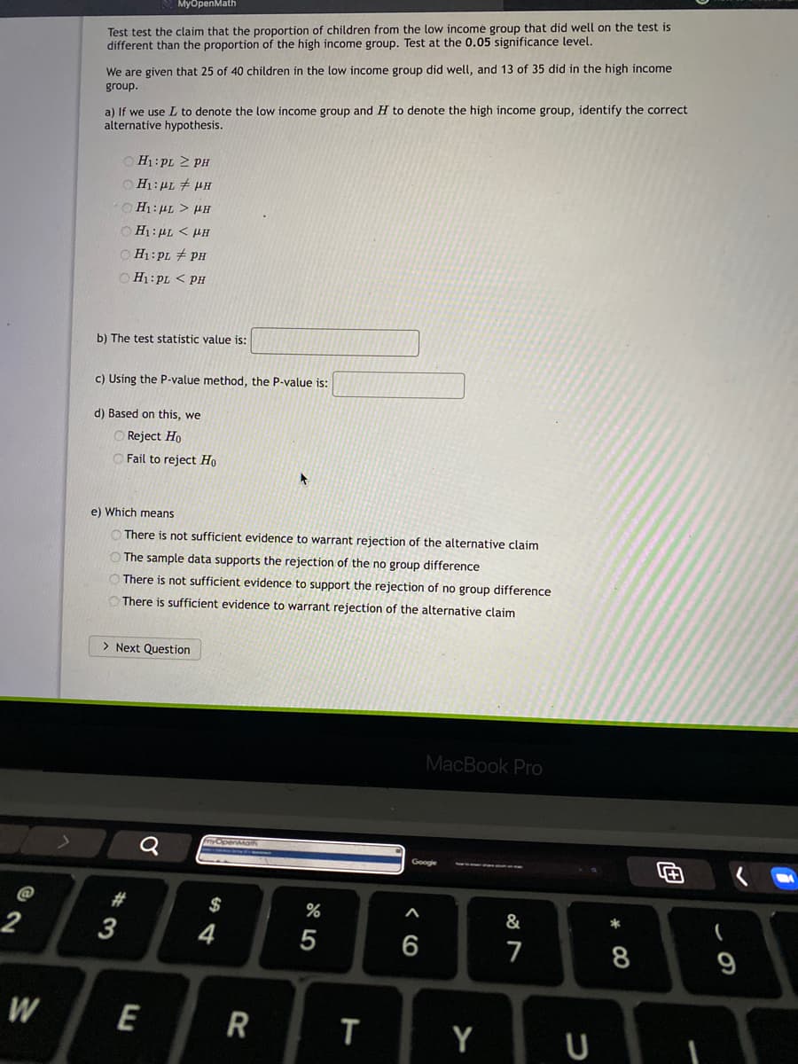 MyбрenMath
Test test the claim that the proportion of children from the low income group that did well on the test is
different than the proportion of the high income group. Test at the 0.05 significance level.
We are given that 25 of 40 children in the low income group did well, and 13 of 35 did in the high income
group.
a) If we use L to denote the low income group and H to denote the high income group, identify the correct
alternative hypothesis.
O H1: pL 2 PH
H1: PL # HH
OH1:HL > HH
OH1:PL < HH
O H1:PL # PH
O H1:PL < PH
b) The test statistic value is:
c) Using the P-value method, the P-value is:
d) Based on this, we
O Reject Ho
O Fail to reject Ho
e) Which means
O There is not sufficient evidence to warrant rejection of the alternative claim
O The sample data supports the rejection of the no group difference
There is not sufficient evidence to support the rejection of no group difference
There is sufficient evidence to warrant rejection of the alternative claim
> Next Question
MacBook Pro
Google
#
$
&
*
3
7
8
9
W
E
R
T
Y
