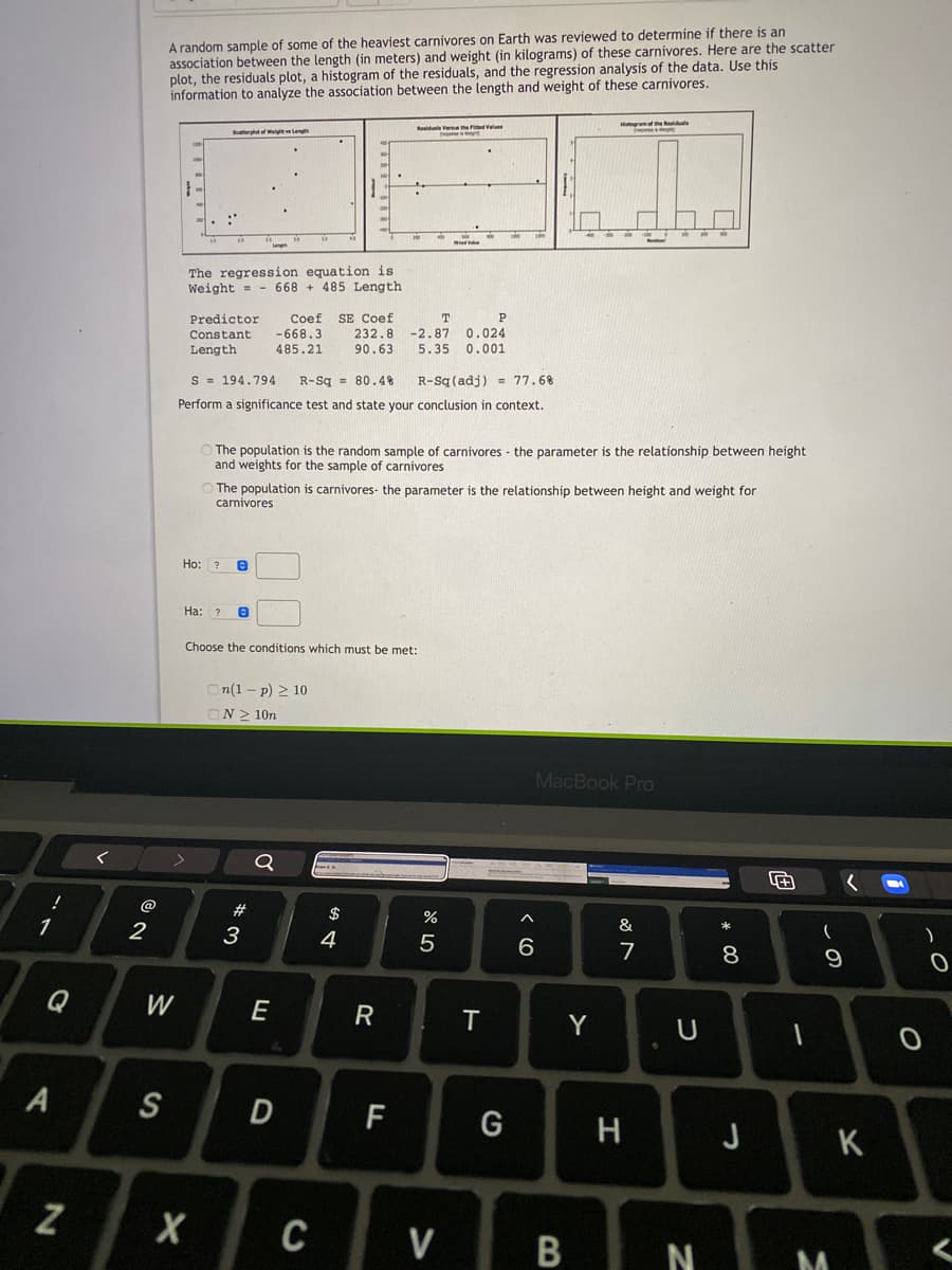 A random sample of some of the heaviest carnivores on Earth was reviewed to determine if there is an
association between the length (in meters) and weight (in kilograms) of these carnivores. Here are the scatter
plot, the residuals plot, a histogram of the residuals, and the regression analysis of the data. Use this
information to analyze the association between the length and weight of these carnivores.
Hgram the ete
Rasiduala Vera the Fited Vl
Sertf htLeu
The regression equation is
Weight = - 668 + 485 Length
Coef SE Coef
232.8
90.63
Predictor
P
- 668.3
-2.87 0.024
5.35 0.001
Constant
Length
485.21
S = 194.794
R-Sq = 80.4%
R-Sq (adj) = 77.6%
Perform a significance test and state your conclusion in context.
O The population is the random sample of carnivores - the parameter is the relationship between height
and weights for the sample of carnivores
The population is carni
carnivores
parameter is the relationship between height and weight for
Ho: ?
Ha: ?
Choose the conditions which must be met:
On(1 – p) 2 10
ON > 10n
MacBook Pro
@
$
1
3
4
&
6.
7
Q
W
E
Y
U
S
F
G
H
J
K
C
V
N M
* 00
< CO
