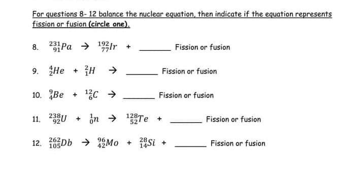 For questions 8- 12 balance the nuclear equation, then indicate if the equation represents
fission or fusion (circle one).
8. 23Pa > 192Ir
Fission or fusion
9. He + H >
Fission or fusion
10. Be + 1C >
Fission or fusion
11. 2U + in → 128Te +
Fission or fusion
262
12. 105Db → 1Mo + 1Si +
Fission or fusion
