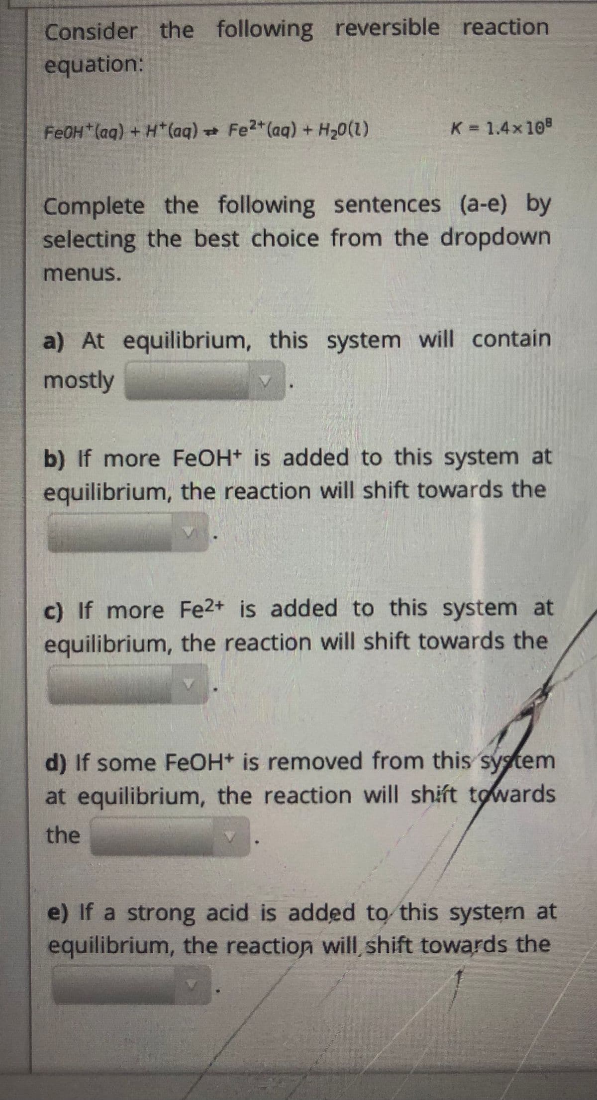 Consider the following reversible reaction
equation:
FEOH*(ag) + H*(aq) Fe2*(aq) + H20()
K 1.4x108
Complete the following sentences (a-e) by
selecting the best choice from the dropdown
menus.
a) At equilibrium, this system will contain
mostly
b) If more FEOH+ is added to this system at
equilibrium, the reaction will shift towards the
c) If more Fe2+ is added to this system at
equilibrium, the reaction will shift towards the
d) If some FeOH* is removed from this system
at equilibrium, the reaction will shift towards
the
e) If a strong acid is added to this system at
equilibrium, the reaction will shift towards the
