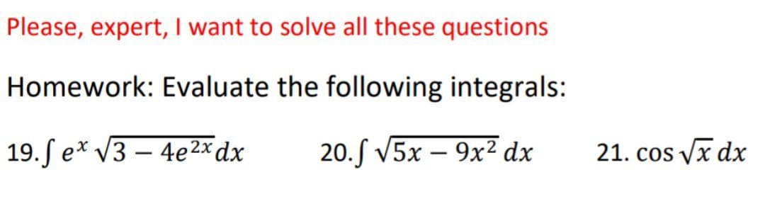 Please, expert, I want to solve all these questions
Homework: Evaluate the following integrals:
19.fex√3-4e2x dx
20.5 √5x - 9x² dx
21. cos √x dx