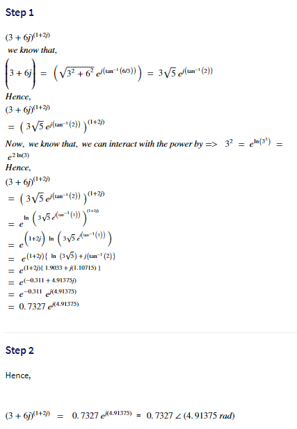 Step 1
(3 + 6j)(+2)
we know that,
+ 6j
Нeпce,
(3 + 67)(1+2)
( 3V5 ela (2) )+2)
(1+2)
Now, we know that, we can interact with the power by => 3? = e»(3')
e2 In(3)
Heпce,
(3 + 6)(1+2)
= ( 3V5 clum (2)) )("+2)
%3!
(1+20
In
= e
In
e(l+2){ In (3y5) +ji(tam" (2)}
= e(l+2){ 1.9033 + j(1.10715) )
= e(-0311 + 4.91375)
= e 0311 (4.91375)
= 0.7327 4.91375)
Step 2
Hence,
(3 + 6j)(1+2)
0.7327 e4.91375)
= 0.7327 2 (4.91375 rad)
