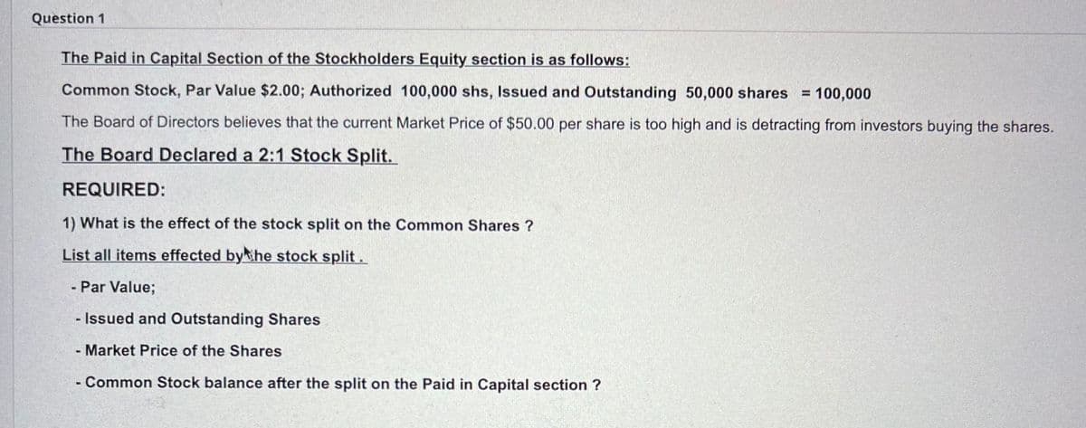 Question 1
The Paid in Capital Section of the Stockholders Equity section is as follows:
= = 100,000
Common Stock, Par Value $2.00; Authorized 100,000 shs, Issued and Outstanding 50,000 shares
The Board of Directors believes that the current Market Price of $50.00 per share is too high and is detracting from investors buying the shares.
The Board Declared a 2:1 Stock Split.
REQUIRED:
1) What is the effect of the stock split on the Common Shares ?
List all items effected by the stock split.
Par Value;
- Issued and Outstanding Shares
Market Price of the Shares
- Common Stock balance after the split on the Paid in Capital section ?