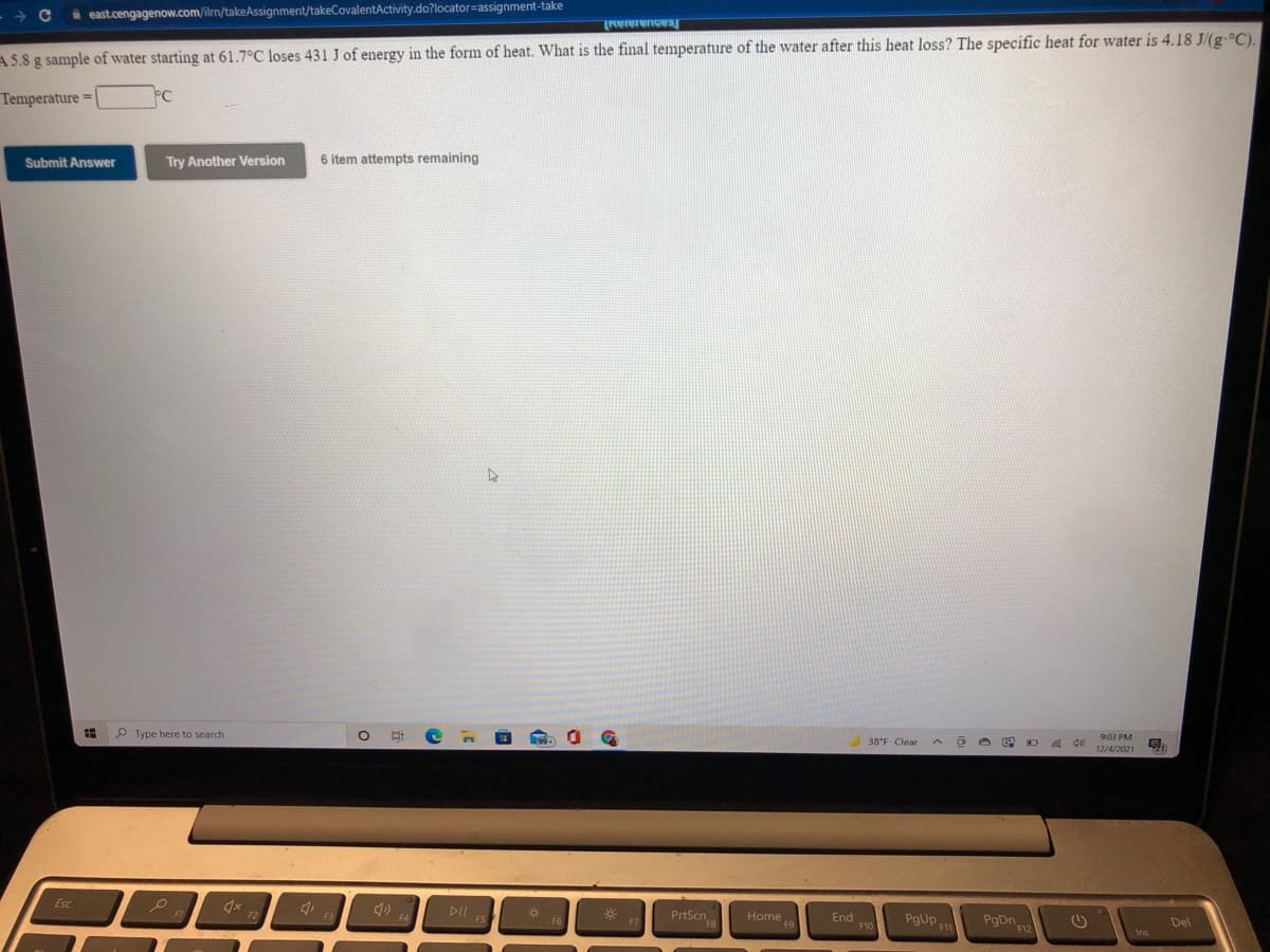 A east.cengagenow.com/ilm/takeAssignment/takeCovalentActivity.do?locator=assignment-take
Nererences
A5.8 g sample of water starting at 61.7°C loses 431 J of energy in the form of heat. What is the final temperature of the water after this heat loss? The specific heat for water is 4.18 J/(g.°C).
Temperature =|
°C
Submit Answer
Try Another Version
6 item attempts remaining
P Type here to search
9:03 PM
38°F Clear
12/4/2021
Esc
DIIS
PrtScn
PgUp
Home
End
F10
Del
