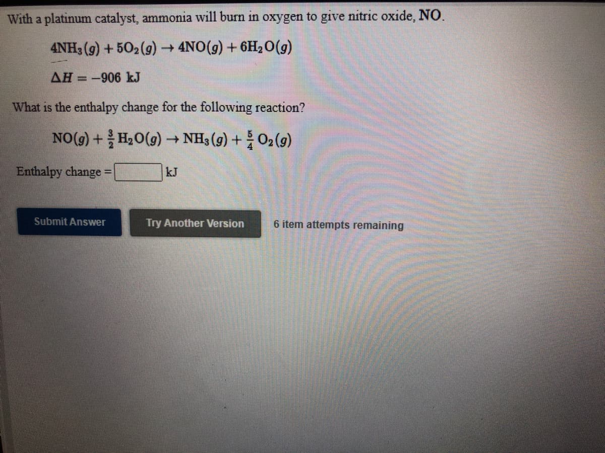 With a platinum catalyst, ammonia will burn in oxygen to give nitric oxide, NO.
4NH; (g) + 502 (g) 4NO(g) + 6H,0(g)
AH =-906 kJ
What is the enthalpy change for the following reaction?
NO(g) + H2O(9) → NH3 (g) +O2(9)
Enthalpy change =
kJ
Submit Answer
Try Another Version
6 item attempts remaining
