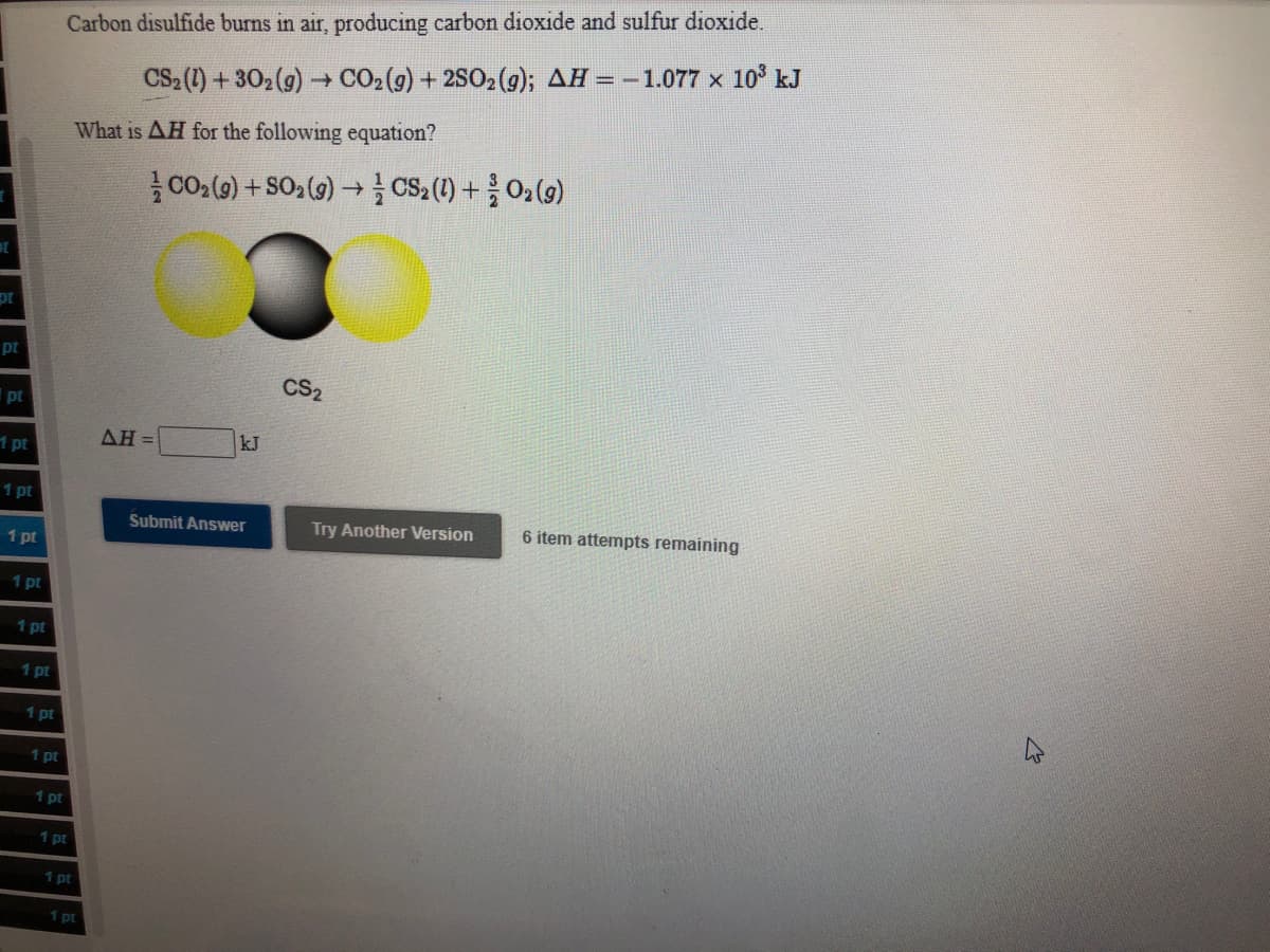 Carbon disulfide burns in air, producing carbon dioxide and sulfur dioxide.
CS2 (1) + 302 (9) CO2(g) + 2SO2(g); AH = -1.077 x 10° kJ
What is AH for the following equation?
CO () + SO2 (9) → CS,(1) +02(9)
pt
pt
CS2
pt
1 pt
ΔΗ
kJ
1 pt
Submit Answer
Try Another Version
6 item attempts remaining
1 pt
1 pt
1 pt
1 pt
1 pt
1 pt
1 pt
1 pt
1 pt
1 pt
