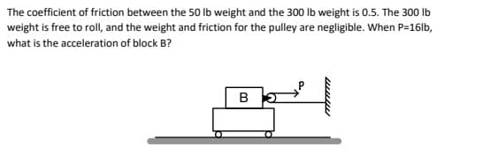 The coefficient of friction between the 50 Ib weight and the 300 Ib weight is 0.5. The 300 Ib
weight is free to roll, and the weight and friction for the pulley are negligible. When P=16lb,
what is the acceleration of block B?
B
