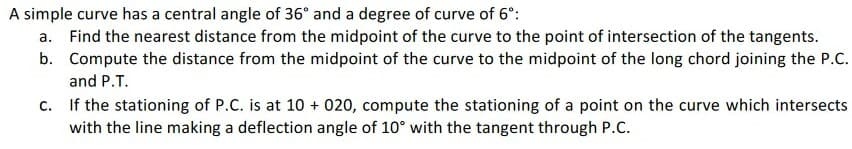 A simple curve has a central angle of 36° and a degree of curve of 6°:
a. Find the nearest distance from the midpoint of the curve to the point of intersection of the tangents.
b. Compute the distance from the midpoint of the curve to the midpoint of the long chord joining the P.C.
and P.T.
c. If the stationing of P.C. is at 10 + 020, compute the stationing of a point on the curve which intersects
with the line making a deflection angle of 10° with the tangent through P.C.
