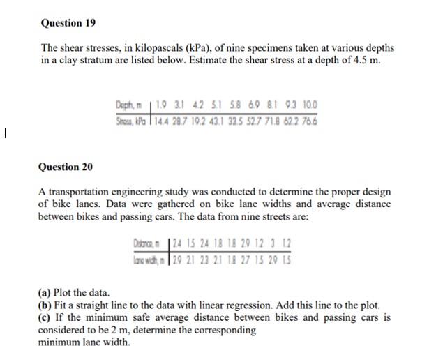 Question 19
The shear stresses, in kilopascals (kPa), of nine specimens taken at various depths
in a clay stratum are listed below. Estimate the shear stress at a depth of 4.5 m.
Deph, m | 1.9 3.1 42 5.1 58 69 8.1 93 100
Stous, ha | 14.4 28.7 19.2 43.1 33.5 52.7 71.8 622 766
|
Question 20
A transportation engineering study was conducted to determine the proper design
of bike lanes. Data were gathered on bike lane widths and average distance
between bikes and passing cars. The data from nine streets are:
Dabra, n |24 15 24 18 18 29 12 3 12
Iao wich, n | 20 21 23 21 18 27 15 29 15
(a) Plot the data.
(b) Fit a straight line to the data with linear regression. Add this line to the plot.
(c) If the minimum safe average distance between bikes and passing cars is
considered to be 2 m, determine the corresponding
minimum lane width.
