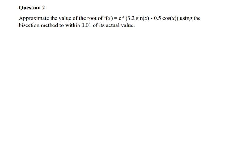 Question 2
Approximate the value of the root of f(x) = e* (3.2 sin(x) - 0.5 cos(x)) using the
bisection method to within 0.01 of its actual value.
