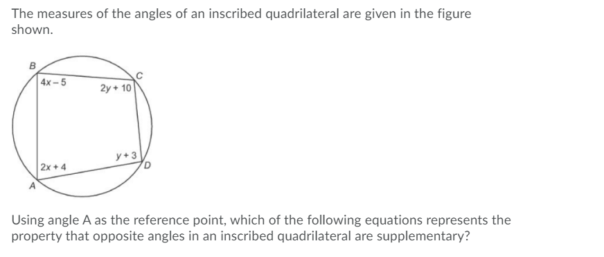 The measures of the angles of an inscribed quadrilateral are given in the figure
shown.
B
4х-5
2y + 10
y+3
2x + 4
Using angle A as the reference point, which of the following equations represents the
property that opposite angles in an inscribed quadrilateral are supplementary?
