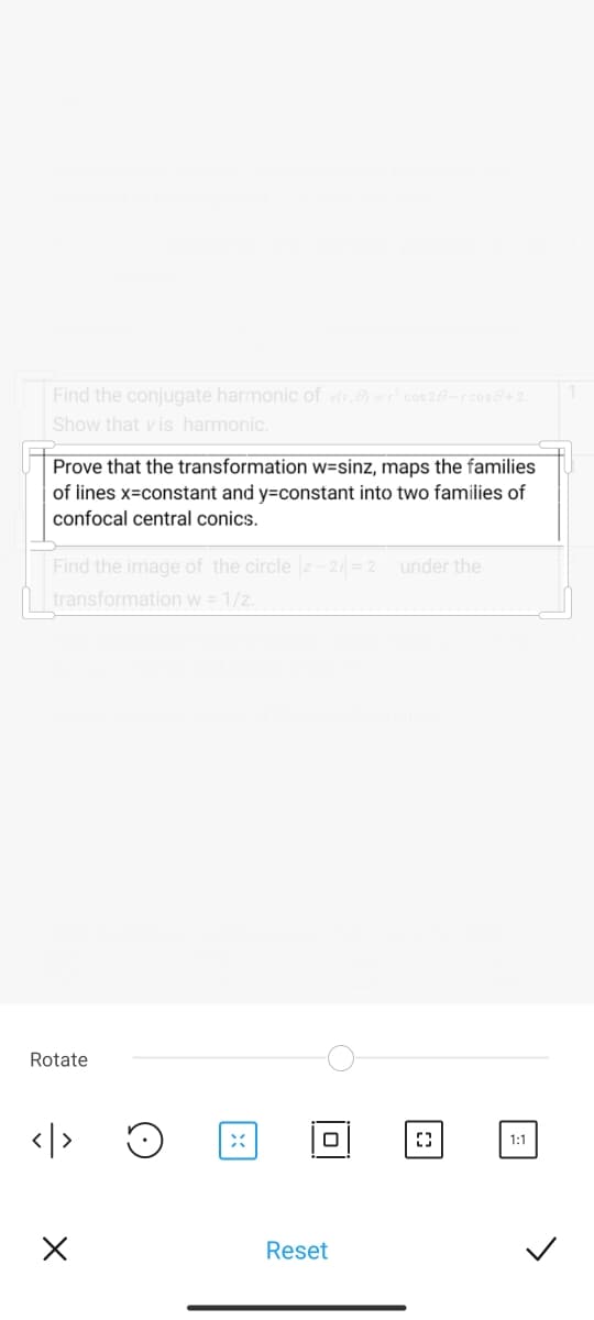 Find the conjugate harmonic of vr,) =cos 20-rcose+2.
Show that vis harmonic.
Prove that the transformation w=sinz, maps the families
of iines x=constant and y=constant into two families of
confocal central conics.
Find the image of the circle z- 2= 2 under the
transformation w = 1/z.
Rotate
</>
1:1
Reset
