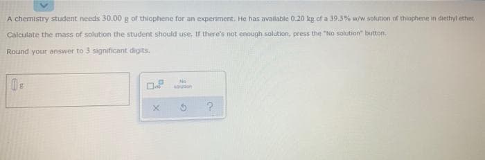 A chemistry student needs 30.00 g of thiophene for an experiment. He has available 0.20 kg of a 39.3% w/w solution of thiophene in diethyl ether.
Calculate the mass of solution the student should use, If there's not enough solution, press the "No solution" button.
Round your answer to 3 significant digits.
No
sokution
