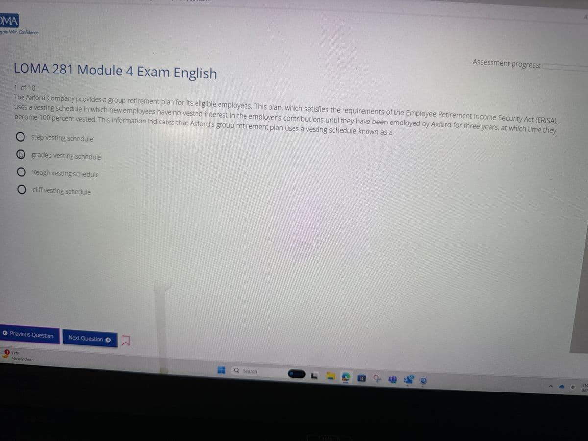 OMA
gate With Confidence
LOMA 281 Module 4 Exam English
1 of 10
The Axford Company provides a group retirement plan for its eligible employees. This plan, which satisfies the requirements of the Employee Retirement Income Security Act (ERISA),
uses a vesting schedule in which new employees have no vested interest in the employer's contributions until they have been employed by Axford for three years, at which time they
become 100 percent vested. This information indicates that Axford's group retirement plan uses a vesting schedule known as a
O step vesting schedule
graded vesting schedule
O Keogh vesting schedule
O
cliff vesting schedule
Previous Question
1 77°F
Mostly clear
Next Question ●
Q Search
Assessment progress:
OL
A
EN
INT