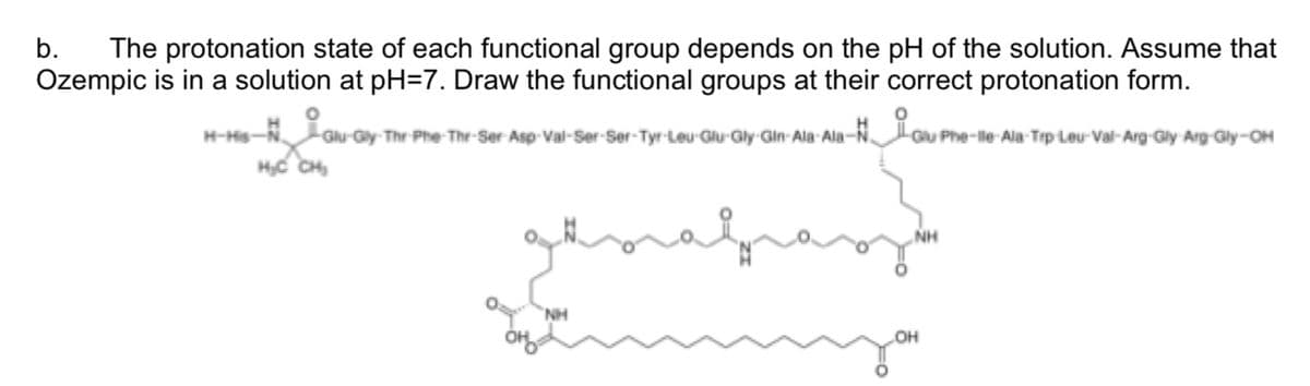 b. The protonation state of each functional group depends on the pH of the solution. Assume that
Ozempic is in a solution at pH=7. Draw the functional groups at their correct protonation form.
Asp-Val-Ser-Ser-Tyr-Leu-Glu-Gly-Gin-Ala-Ala-Gu
H-His-N. Glu-Gly-Thr-Phe-Thr-Ser
H₂C CH₂
NH
Glu Phe-lle-Ala-Tip Leu-Val-Arg-Gly Arg-Gly-OH
Phy
NH
OH