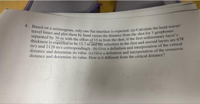 4. Based on a seismogram, only one flat interface is expected. (a) Calculate the head waves'
travel times and plot them by hand versus the distance from the shot for 3 geophones
separated by 30 m with the offset of 15 m from the shot, if the first sedimentary layer's
thickness is expected to be 13.7 m and the velocities in the first and second layers are 678
m/s and 2120 m/s correspondingly. (b) Give a definition and interpretation of the critical
distance and determine its value. (c) Give a definition and interpretation of the crossover
distance and determine its value. How is it different from the critical distance?