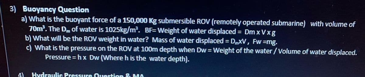 3) Buoyancy Question
a) What is the buoyant force of a 150,000 Kg submersible ROV (remotely operated submarine) with volume of
70m³. The Dm of water is 1025kg/m³. BF=Weight of water displaced = Dm xVxg
Fw=mg.
b) What will be the ROV weight in water? Mass of water displaced = DMXV,
4)
c) What is the pressure on the ROV at 100m depth when Dw = Weight of the water /Volume of water displaced.
Pressure=hx Dw (Where h is the water depth).
Hydraulic Pressure Question & MA