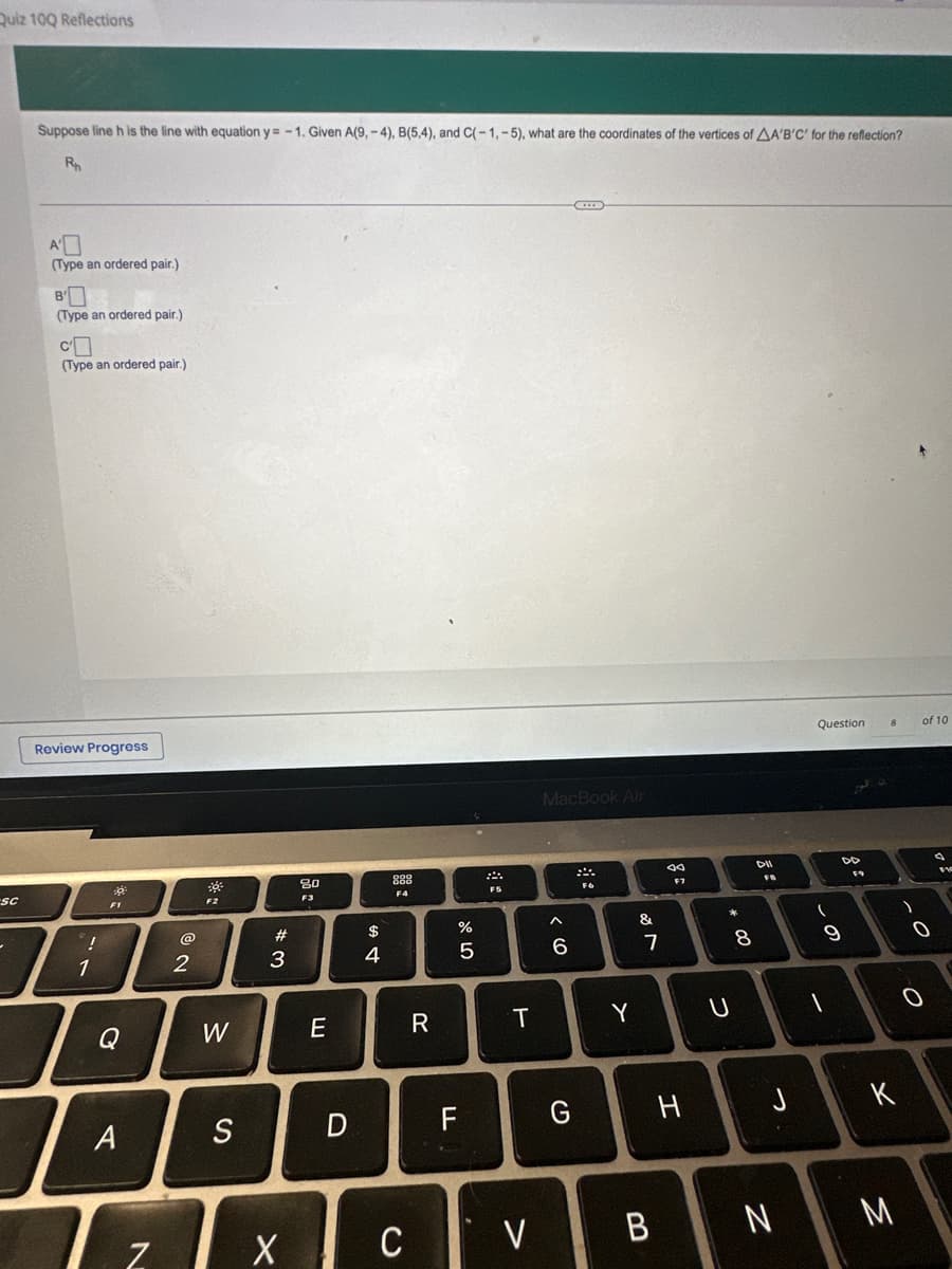 Quiz 10Q Reflections
Sc
-
Suppose line h is the line with equation y=-1. Given A(9,-4), B(5,4), and C(-1,-5), what are the coordinates of the vertices of AA'B'C' for the reflection?
R
A'
(Type an ordered pair.)
B
(Type an ordered pair.)
CO
(Type an ordered pair.)
Review Progress
!
1
F1
Q
A
Tz₂
@
2
-0%
F2
W
S
#3
Ix
80
F3
E
D
$
4
888
F4
C
R
ar dº
%
FL
5
* 5
T
V
MacBook Air
6
(2
C
G
FG
Y
&
7
B
H
00 *
U
8
DII
FP
J
N
Question
(
-
9
DD
F9
)
O
K
M
of 10
O
