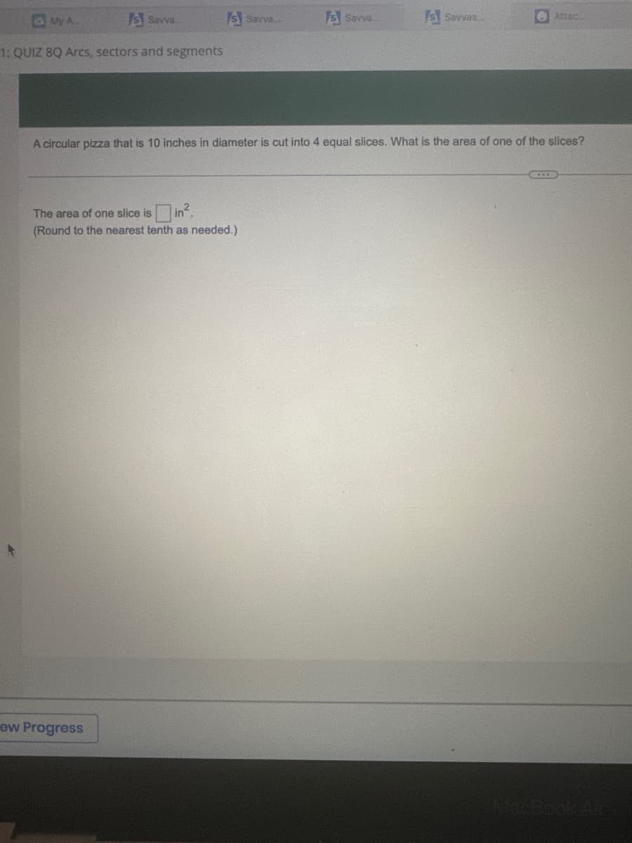 My A
Is Savva....
1:QUIZ 8Q Arcs, sectors and segments
Is Savve...
ew Progress
The area of one slice is in².
(Round to the nearest tenth as needed.)
Is Savva....
Is Savvas...
A circular pizza that is 10 inches in diameter is cut into 4 equal slices. What is the area of one of the slices?
Attac