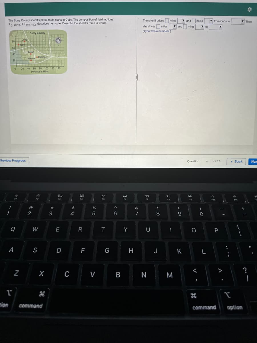 The Surry County sheriff's patrol route starts in Coby. The composition of rigid motions
T(-20,10) T(40,-50) describes her route. Describe the sheriff's route in words.
!
1
80
60
tion
40
20
0
T
Review Progress
F1
Q
A
Coby
Byder
LEK
N
Surry County
Lotan
Medon
▬▬▬▬▬▬▬▬E
20 40 60 80 100 120 140
Distance in Miles
@
Dallinger
2
F2
W
S
X
command
#3
80
F3
E
D
69 +
4
C
000
ggg
ODD
F4
R
FL
сторо
5
V
F5
T
G
^
6
B
F6
Y
H
&
7
The sheriff drives miles
she drives miles
(Type whole numbers.)
44
F7
U
N
*00
8
DII
FB
-
M
and miles
(
9
and miles
K
Question
F9
O
1
H
)
.C
0
to
10
L
from Coby to
of 15
a
F10
P
command
>
.
:
I
Back
F11
{
+
[
option
Then
=
?
I
Nex
F