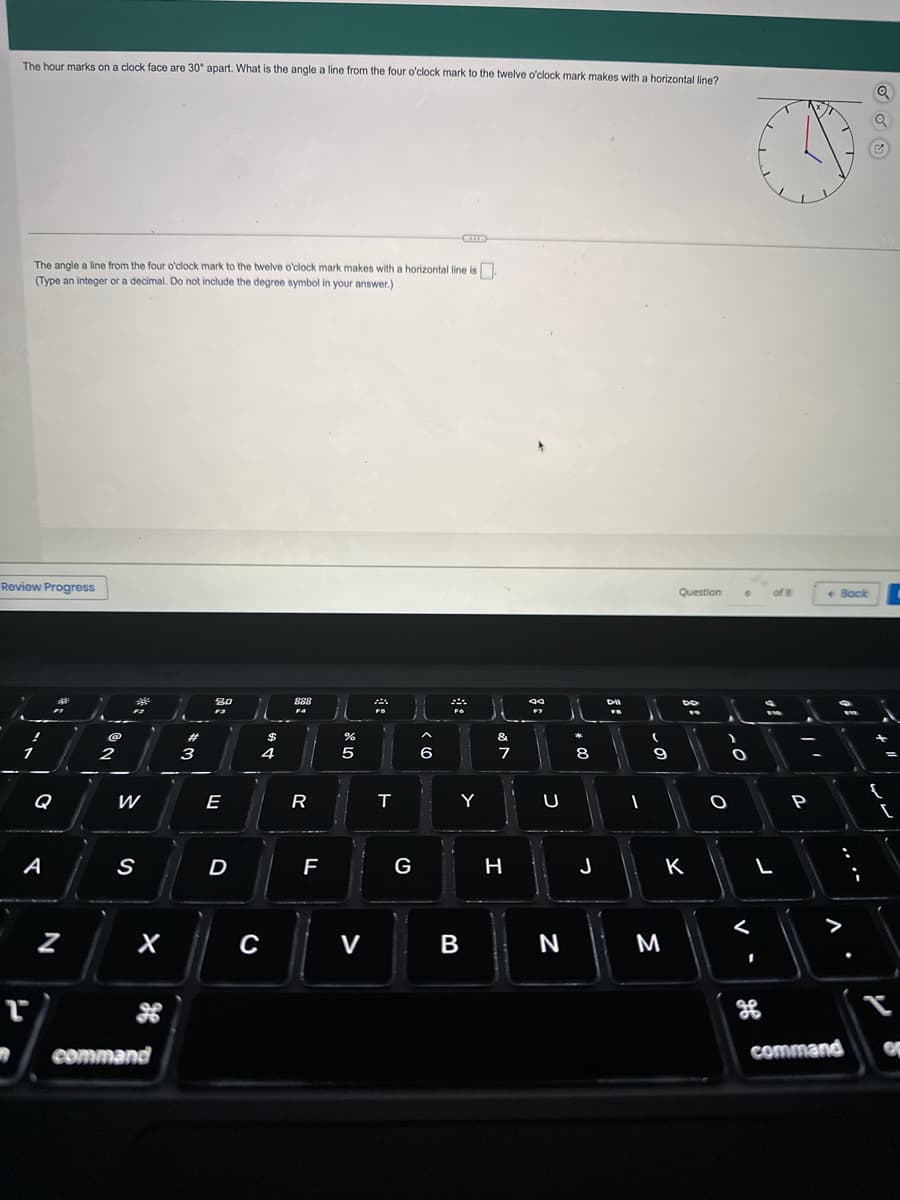 The hour marks on a clock face are 30° apart. What is the angle a line from the four o'clock mark to the twelve o'clock mark makes with a horizontal line?
The angle a line from the four o'clock mark to the twelve o'clock mark makes with a horizontal line is
(Type an integer or a decimal. Do not include the degree symbol in your answer.)
Review Progress
r
Q
A
N
2
39
W
S
1-
X
command
3
20
F3
E
D
$
4
C
888
F4
R
F
de LO
%
5
V
22
T
G
>
6
*
Y
B
&
7
H
F7
U
N
11
00 -
8
J
Dil
FB
1
(
ܗ܇
9
M
Question
Do
19
K
>
O
-0
6
O
<
1
of 8
L
H
F19
P
V
Back
ww
:
command
Q
{
[
OF