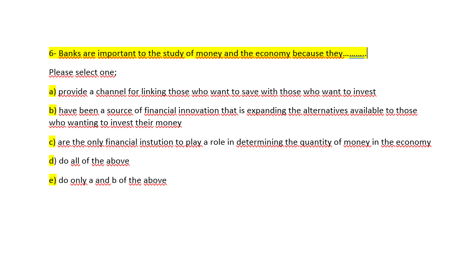 6- Banks are important to the study of money and the economy because they .
Please select one;
www
a) provide a channel for linking those who want to save with those who want to invest
b) have been a source of financial innovation that is expanding the alternatives available to those
mwv m
who wanting to invest their money
c) are the only financial instution to play a role in determining the quantity of money in the economy
d) do all of the above
e) do only a and b of the aboveę
