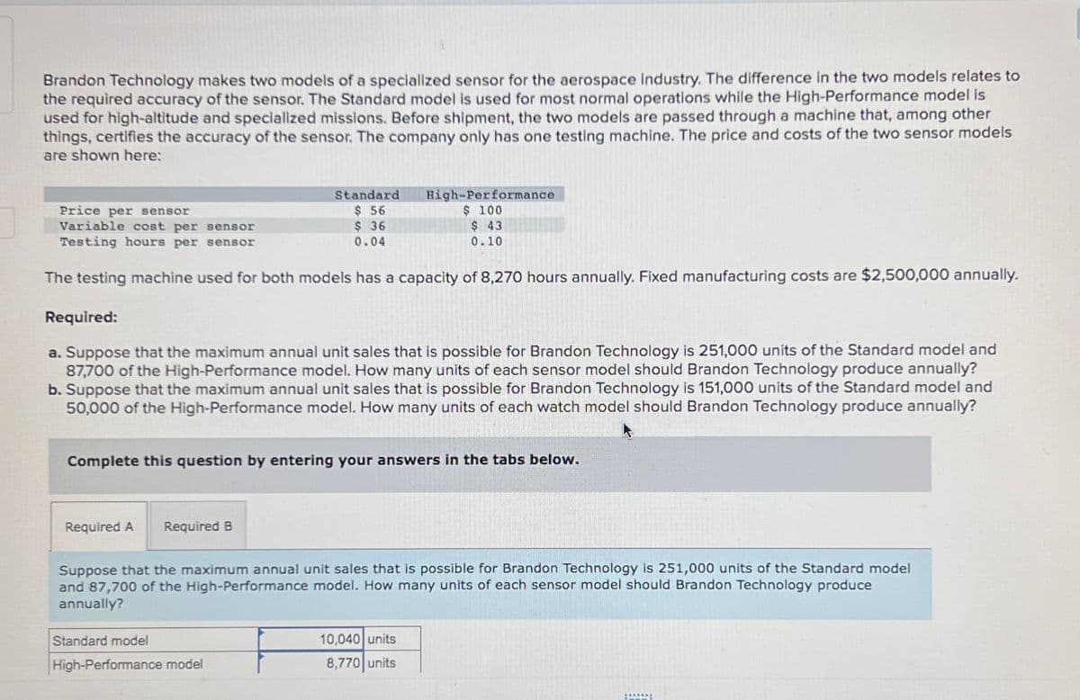 Brandon Technology makes two models of a specialized sensor for the aerospace industry. The difference in the two models relates to
the required accuracy of the sensor. The Standard model is used for most normal operations while the High-Performance model is
used for high-altitude and specialized missions. Before shipment, the two models are passed through a machine that, among other
things, certifies the accuracy of the sensor. The company only has one testing machine. The price and costs of the two sensor models
are shown here:
Standard
$ 56
Price per sensor
Variable cost per sensor
Testing hours per sensor
$36
0.04
The testing machine used for both models has a capacity of 8,270 hours annually. Fixed manufacturing costs are $2,500,000 annually.
Required:
a. Suppose that the maximum annual unit sales that is possible for Brandon Technology is 251,000 units of the Standard model and
87,700 of the High-Performance model. How many units of each sensor model should Brandon Technology produce annually?
b. Suppose that the maximum annual unit sales that is possible for Brandon Technology is 151,000 units of the Standard model and
50,000 of the High-Performance model. How many units of each watch model should Brandon Technology produce annually?
Complete this question by entering your answers in the tabs below.
Required A Required B
High-Performance
$ 100
$ 43
0.10
Suppose that the maximum annual unit sales that is possible for Brandon Technology is 251,000 units of the Standard model
and 87,700 of the High-Performance model. How many units of each sensor model should Brandon Technology produce
annually?
Standard model
High-Performance model
10,040 units
8,770 units