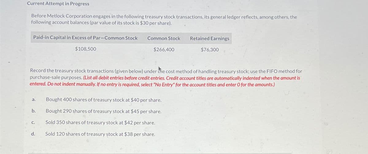 Current Attempt in Progress
Before Metlock Corporation engages in the following treasury stock transactions, its general ledger reflects, among others, the
following account balances (par value of its stock is $30 per share).
Paid-in Capital in Excess of Par-Common Stock
$108,500
a.
b.
C.
Common Stock
Record the treasury stock transactions (given below) under the cost method of handling treasury stock; use the FIFO method for
purchase-sale purposes. (List all debit entries before credit entries. Credit account titles are automatically indented when the amount is
entered. Do not indent manually. If no entry is required, select "No Entry" for the account titles and enter O for the amounts.)
d.
$266,400
Retained Earnings
Bought 400 shares of treasury stock at $40 per sh
Bought 290 shares of treasury stock at $45 per share.
Sold 350 shares of treasury stock at $42 per share.
Sold 120 shares of treasury stock at $38 per share.
$76,300