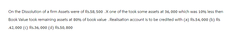 On the Dissolution of a firm Assets were of Rs.58, 500 X one of the took some assets at 36,000 which was 10% less then
Book Value took remaining assets at 80% of book value .Realisation account is to be credited with (a) Rs.54,000 (b) Rs
42,000 (c) Rs.36,000 (d) Rs.50, 800