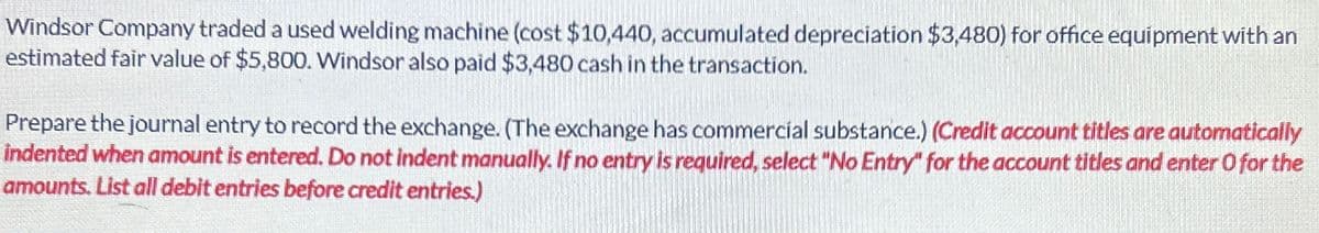 Windsor Company traded a used welding machine (cost $10,440, accumulated depreciation $3,480) for office equipment with an
estimated fair value of $5,800. Windsor also paid $3,480 cash in the transaction.
Prepare the journal entry to record the exchange. (The exchange has commercial substance.) (Credit account titles are automatically
indented when amount is entered. Do not indent manually. If no entry is required, select "No Entry" for the account titles and enter O for the
amounts. List all debit entries before credit entries.)