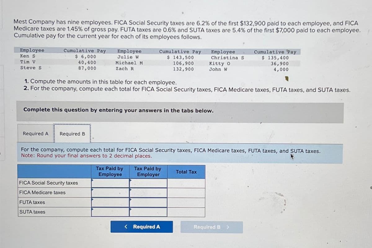 Mest Company has nine employees. FICA Social Security taxes are 6.2% of the first $132,900 paid to each employee, and FICA
Medicare taxes are 1.45% of gross pay. FUTA taxes are 0.6% and SUTA taxes are 5.4% of the first $7,000 paid to each employee.
Cumulative pay for the current year for each of its employees follows.
Employee
Ken S
Tim V
Steve S
Cumulative Pay
$ 6,000
40,400
87,000
Employee
Julie W
Michael M
Zach R
Required A Required B
Cumulative Pay
$ 143,500
106,900
132,900
FICA Social Security taxes
FICA Medicare taxes
FUTA taxes
SUTA taxes
1. Compute the amounts in this table for each employee.
2. For the company, compute each total for FICA Social Security taxes, FICA Medicare taxes, FUTA taxes, and SUTA taxes.
Complete this question by entering your answers in the tabs below.
Tax Paid by
Employee
Employee
Christina S
For the company, compute each total for FICA Social Security taxes, FICA Medicare taxes, FUTA taxes, and SUTA taxes.
Note: Round your final answers to 2 decimal places.
Tax Paid by
Employer
Kitty O
John W
< Required A
Total Tax
Cumulative Pay
$ 135,400
36,900
4,000
Required B
>