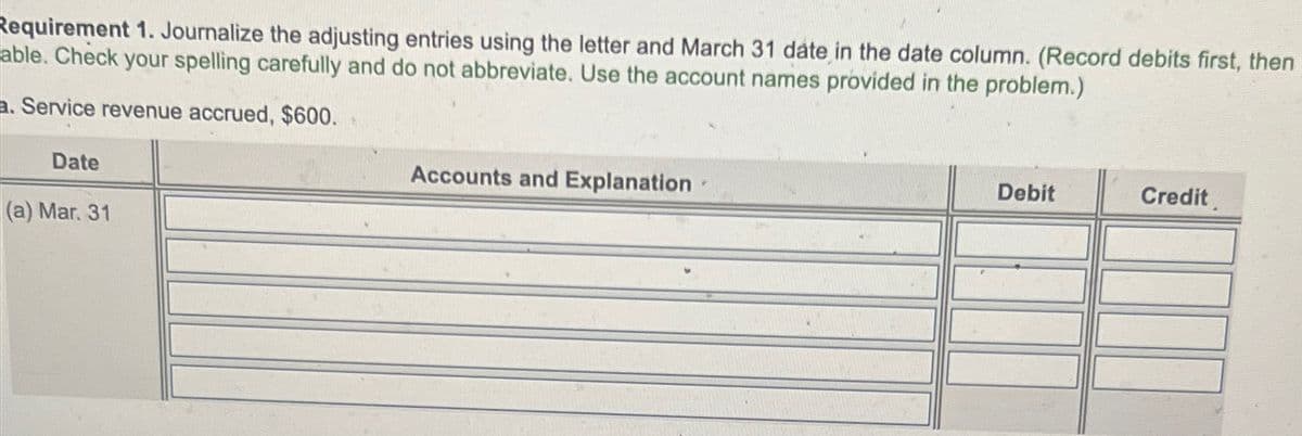 Requirement 1. Journalize the adjusting entries using the letter and March 31 date in the date column. (Record debits first, then
able. Check your spelling carefully and do not abbreviate. Use the account names provided in the problem.)
a. Service revenue accrued, $600.
Date
(a) Mar. 31
Accounts and Explanation
Debit
Credit