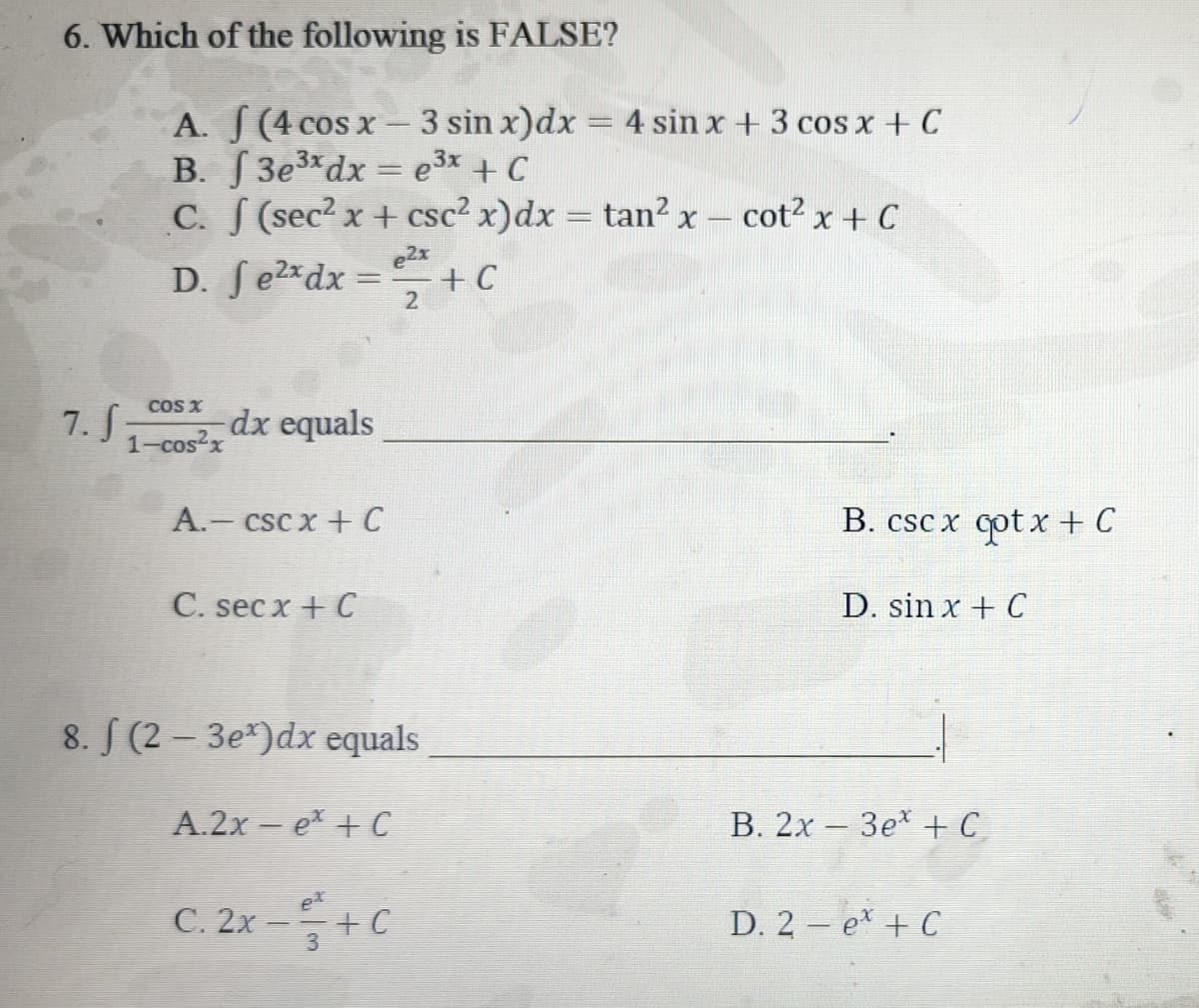 6. Which of the following is FALSE?
7. f
A. (4 cos x-3 sin x) dx = 4 sin x + 3 cos x + C
B. f3e³x dx = e³x + C
C. f (sec² x + csc² x) dx = tan² x - cot² x + C
D.
COS X
1-cos²x
e2x
fe²x dx = ²² + C
2
dx equals
A.- cscx + C
C. secx + C
8. f (2-3e)dx equals
A.2x et +C
ex
C. 2x -+ C
3
B. cscx cotx +C
D. sin x + C
B. 2x3e + C
D. 2 et + C