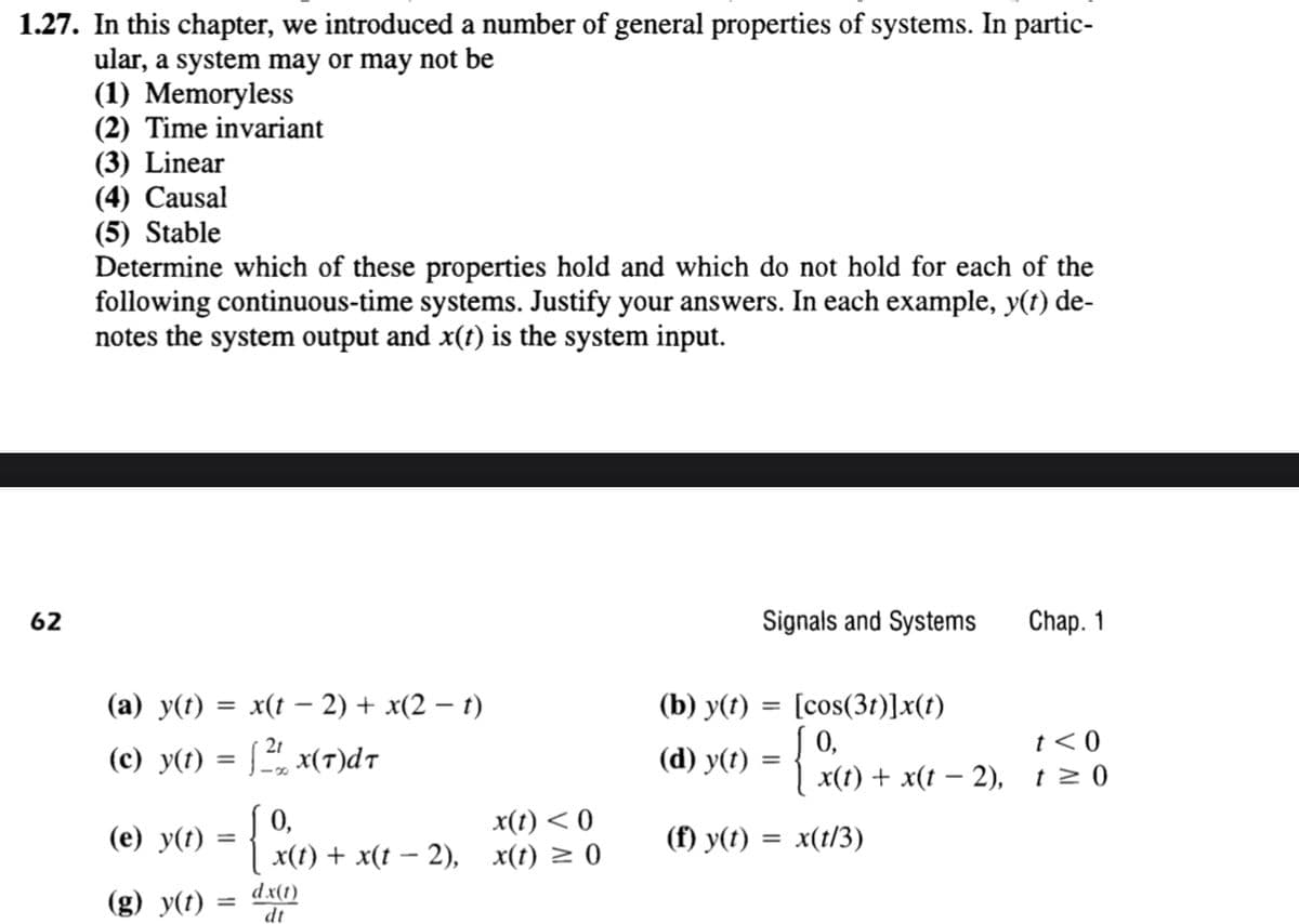 1.27. In this chapter, we introduced a number of general properties of systems. In partic-
ular, a system may or may not be
(1) Memoryless
(2) Time invariant
(3) Linear
(4) Causal
(5) Stable
Determine which of these properties hold and which do not hold for each of the
following continuous-time systems. Justify your answers. In each example, y(t) de-
notes the system output and x(t) is the system input.
62
42
Signals and Systems
Chap. 1
(a) y(t) = x(t − 2) + x(2 − t)
(c) y(t) = 2x(T)dT
-
(b) y(t)= [cos(3t)]x(t)
0,
t<0
0,
x(t) <0
(e) y(t) = { x(t) + x(t − 2), x(t) = 0
(g) y(t):
=
dx(1)
dt
-
(d) y(t) = { x(t) + x(t − 2), 1≥0
(f) y(t) = x(t/3)