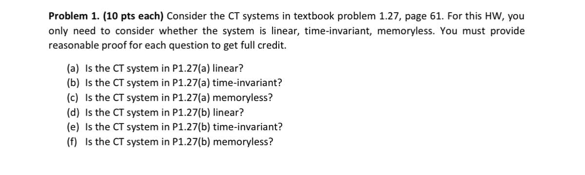 Problem 1. (10 pts each) Consider the CT systems in textbook problem 1.27, page 61. For this HW, you
only need to consider whether the system is linear, time-invariant, memoryless. You must provide
reasonable proof for each question to get full credit.
(a) Is the CT system in P1.27(a) linear?
(b) Is the CT system in P1.27(a) time-invariant?
(c) Is the CT system in P1.27(a) memoryless?
(d) Is the CT system in P1.27(b) linear?
(e) Is the CT system in P1.27(b) time-invariant?
(f) Is the CT system in P1.27(b) memoryless?