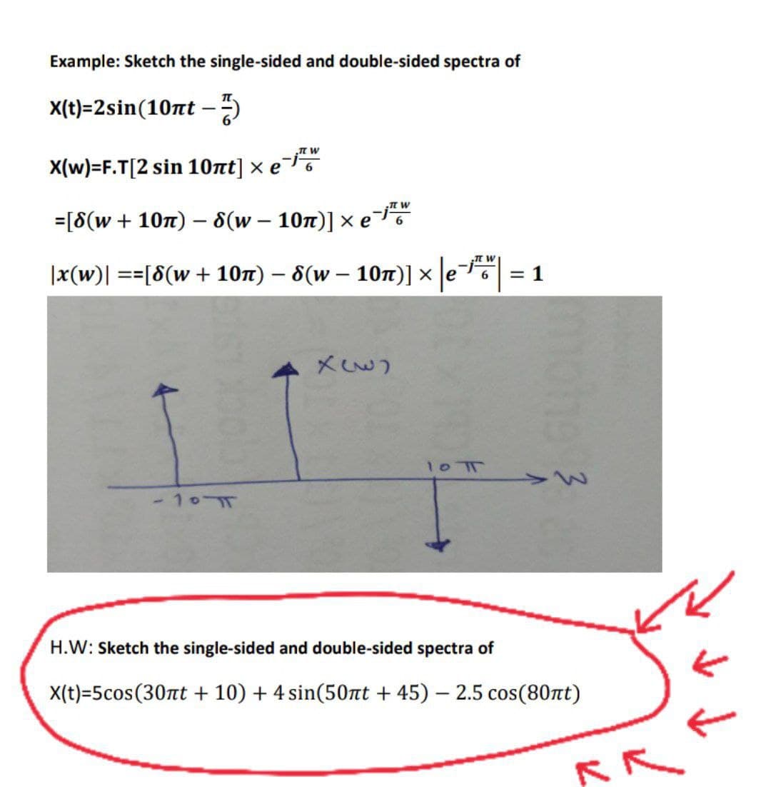 Example: Sketch the single-sided and double-sided spectra of
X(t)=2sin(10nt -
IT W
X(w)=F.T[2 sin 10лt] × e
=[8(w + 10π) - 8(w – 10n)] × e¯
|x(w)| ==[8(w + 10m) – 8(w - 10n)] × e = 1
-
X33)
LI
-101
W
-jw
6
10 T
mohe 3
H.W: Sketch the single-sided and double-sided spectra of
X(t)=5cos(30nt + 10) + 4 sin(50nt +45) - 2.5 cos(80nt)
RR
←....