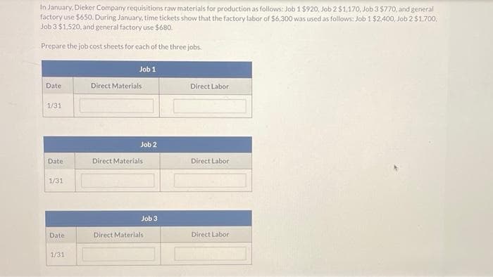 In January, Dieker Company requisitions raw materials for production as follows: Job 1 $920, Job 2 $1,170, Job 3 $770, and general
factory use $650. During January, time tickets show that the factory labor of $6,300 was used as follows: Job 1 $2,400, Job 2 $1,700,
Job 3 $1,520, and general factory use $680.
Prepare the job cost sheets for each of the three jobs.
Date
1/31
Date
1/31
Date
1/31
Job 1
Direct Materials
Job 2
Direct Materials
Job 3
Direct Materials
Direct Labor
Direct Labor
Direct Labor