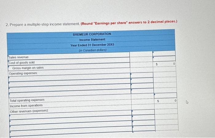 2. Prepare a multiple-step income statement. (Round "Earnings per share" answers to 2 decimal places.)
Sales revenue
Cost of goods sold
Gross margin on sales.
Operating expenses
Total operating expenses
Income from operations.
Other revenues (expenses)
BREMEUR CORPORATION
Income Statement
Year Ended 31 December 20X5
(in Canadian dollars)
$
$
0
0
4