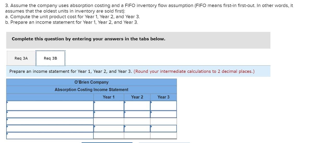 3. Assume the company uses absorption costing and a FIFO inventory flow assumption (FIFO means first-in first-out. In other words, it
assumes that the oldest units in inventory are sold first):
a. Compute the unit product cost for Year 1, Year 2, and Year 3.
b. Prepare an income statement for Year 1, Year 2, and Year 3.
Complete this question by entering your answers in the tabs below.
Req 3A
Req 3B
Prepare an income statement for Year 1, Year 2, and Year 3. (Round your intermediate calculations to 2 decimal places.)
O'Brien Company
Absorption Costing Income Statement
Year 1
Year 2
Year 3