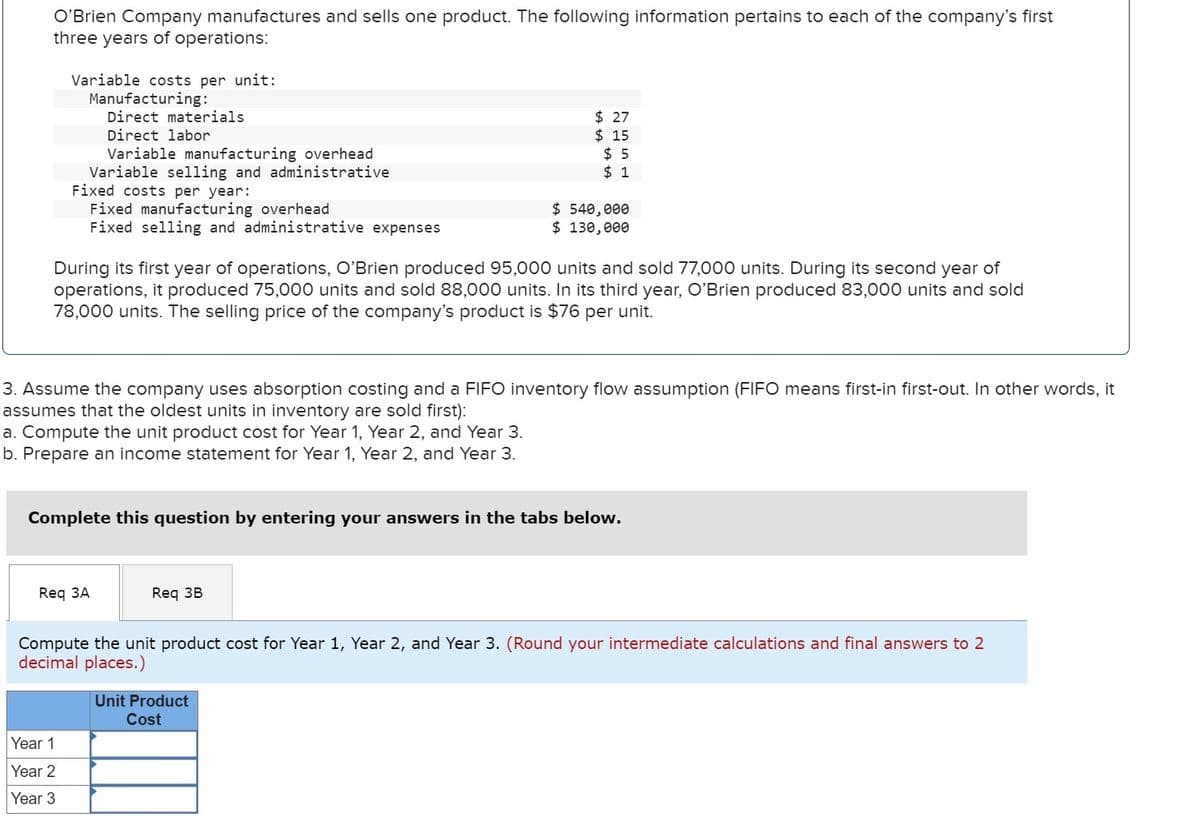 O'Brien Company manufactures and sells one product. The following information pertains to each of the company's first
three years of operations:
Variable costs per unit:
Manufacturing:
Direct materials.
Direct labor
Variable manufacturing overhead
Variable selling and administrative
Fixed costs per year:
Fixed manufacturing overhead
Fixed selling and administrative expenses
Year 1
Year 2
Year 3
During its first year of operations, O'Brien produced 95,000 units and sold 77,000 units. During its second year of
operations, it produced 75,000 units and sold 88,000 units. In its third year, O'Brien produced 83,000 units and sold
78,000 units. The selling price of the company's product is $76 per unit.
Req 3A
3. Assume the company uses absorption costing and a FIFO inventory flow assumption (FIFO means first-in first-out. In other words, it
assumes that the oldest units in inventory are sold first):
a. Compute the unit product cost for Year 1, Year 2, and Year 3.
b. Prepare an income statement for Year 1, Year 2, and Year 3.
$ 27
$15
$5
$ 1
Complete this question by entering your answers in the tabs below.
$ 540,000
$ 130,000
Req 3B
Compute the unit product cost for Year 1, Year 2, and Year 3. (Round your intermediate calculations and final answers to 2
decimal places.)
Unit Product
Cost