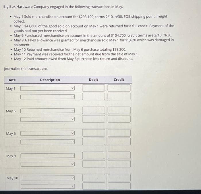 Big Box Hardware Company engaged in the following transactions in May.
• May 1 Sold merchandise on account for $293,100; terms 2/10, n/30, FOB shipping point, freight
collect.
May 5 $41,800 of the good sold on account on May 1 were returned for a full credit. Payment of the
goods had not yet been received.
• May 6 Purchased merchandise on account in the amount of $104,700; credit terms are 2/10, N/30.
• May 9 A sales allowance was granted for merchandise sold May 1 for $5,620 which was damaged in
shipment.
• May 10 Returned merchandise from May 6 purchase totaling $38,200.
.
May 11 Payment was received for the net amount due from the sale of May 1.
• May 12 Paid amount owed from May 6 purchase less return and discount.
Journalize the transactions.
.
Date
May 1
May 5
May 6
May 9
May 10
Description
Debit
Credit