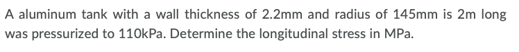 A aluminum tank with a wall thickness of 2.2mm and radius of 145mm is 2m long
was pressurized to 110kPa. Determine the longitudinal stress in MPa.
