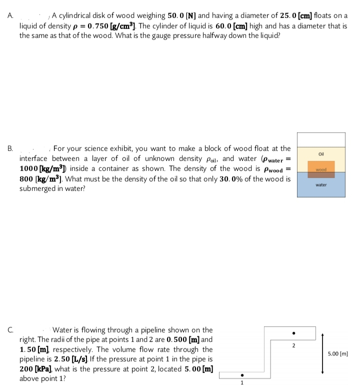 ,A cylindrical disk of wood weighing 50. 0 [N] and having a diameter of 25. 0 [cm] floats on a
А.
liquid of density p = 0.750 [g/cm³]. The cylinder of liquid is 60.0 [cm] high and has a diameter that is
the same as that of the wood. What is the gauge pressure halfway down the liquid?
В.
For your science exhibit, you want to make a block of wood float at the
Oil
interface between a layer of oil of unknown density Pai, and water (Pwater
1000 [kg/m³) inside a container as shown. The density of the wood is Pwood
800 (kg/m³). What must be the density of the oil so that only 30. 0% of the wood is
submerged in water?
wood
water
C.
right. The radii of the pipe at points 1 and 2 are 0.500 [m] and
1. 50 [m), respectively. The volume flow rate through the
pipeline is 2.50 [L/s]. If the pressure at point 1 in the pipe is
200 [kPa], what is the pressure at point 2, located 5. 00 [m]
above point 1?
Water is flowing through a pipeline shown on the
2
5.00 [m]
1

