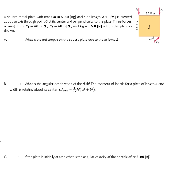 2.750 m
A square metal plate with mass M = 5. 80 [kg] and side length 2. 75 [m] is pivoted
about an axis through point O at its zenter and perpendicular to the plate. Three forces
of magnitude F1 = 40.0 [N], F2 = 48. 0 [N], and F3 = 36. O (N] act on the plate as
shown.
Л.
What is the nettorque on the square plate due to these forces?
45°
What is the angular acce eration of the diski The moment of inertia for a plate of length a and
width b rotating about its center is I com = M(a? + b?).
12
C.
If the plate is initially at rest, what is the angular velocity of the particle after 3.00 [s]?
2.750 m
B.
