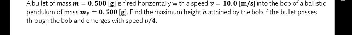 A bullet of mass m = 0. 500 [g] is fired horizontally with a speed v = 10.0 [m/s] into the bob of a ballistic
pendulum of mass mp = 0.500 [g]. Find the maximum height h attained by the bob if the bullet passes
through the bob and emerges with speed v/4.
