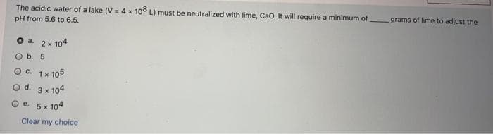 The acidic water of a lake (V = 4 x 108 L) must be neutralized with lime, CaO. It will require a minimum of
grams of lime to adjust the
pH from 5.6 to 6.5.
2 x 104
O b. 5
O a.
Oc. 1x 105
d. 3 x 104
O e. 5 x 104
Clear my choice
